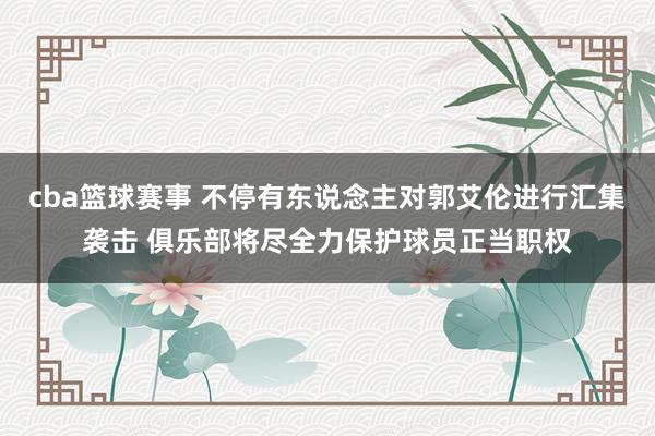 cba篮球赛事 不停有东说念主对郭艾伦进行汇集袭击 俱乐部将尽全力保护球员正当职权