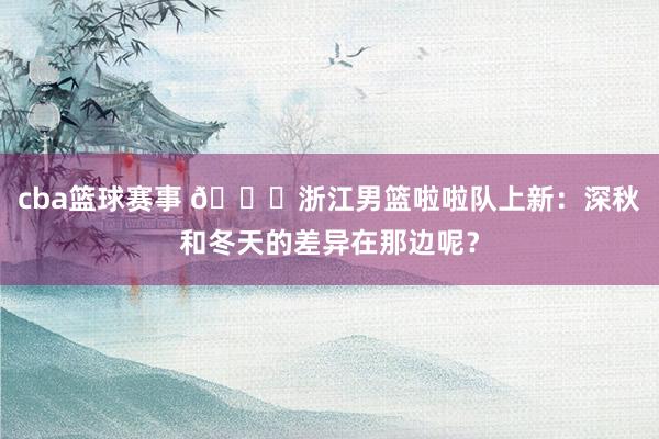 cba篮球赛事 😍浙江男篮啦啦队上新：深秋和冬天的差异在那边呢？