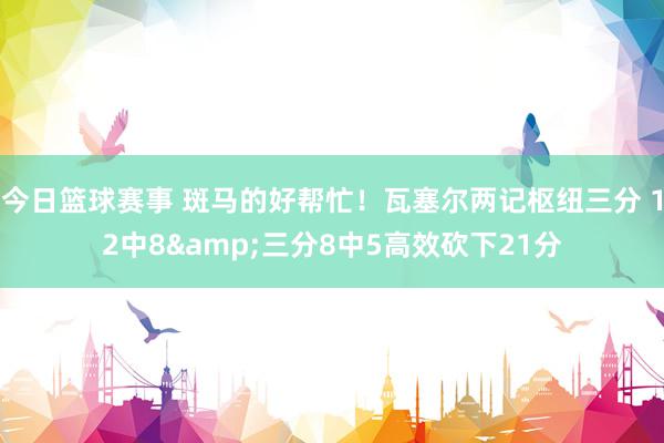 今日篮球赛事 斑马的好帮忙！瓦塞尔两记枢纽三分 12中8&三分8中5高效砍下21分