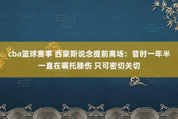 cba篮球赛事 西蒙斯说念提前离场：昔时一年半一直在嘱托膝伤 只可密切关切