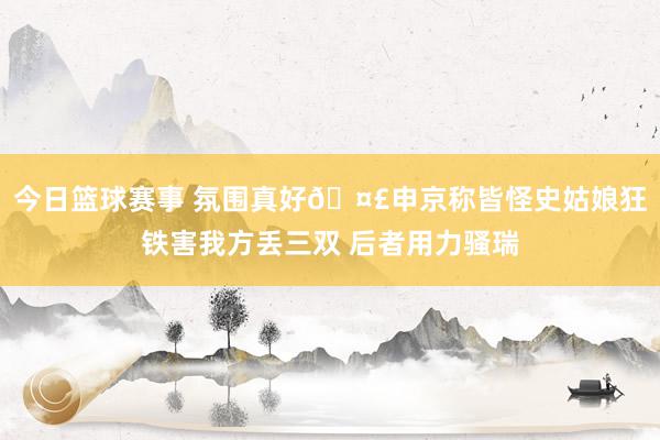 今日篮球赛事 氛围真好🤣申京称皆怪史姑娘狂铁害我方丢三双 后者用力骚瑞