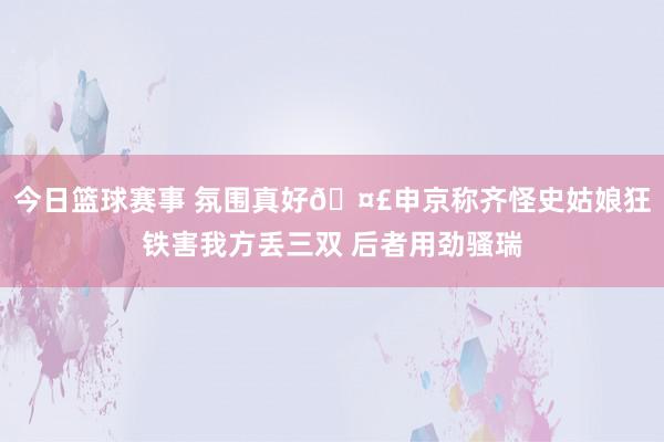 今日篮球赛事 氛围真好🤣申京称齐怪史姑娘狂铁害我方丢三双 后者用劲骚瑞