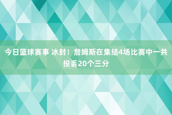 今日篮球赛事 冰封！詹姆斯在集结4场比赛中一共投丢20个三分