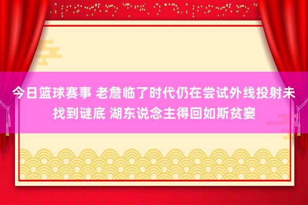 今日篮球赛事 老詹临了时代仍在尝试外线投射未找到谜底 湖东说念主得回如斯贫窭