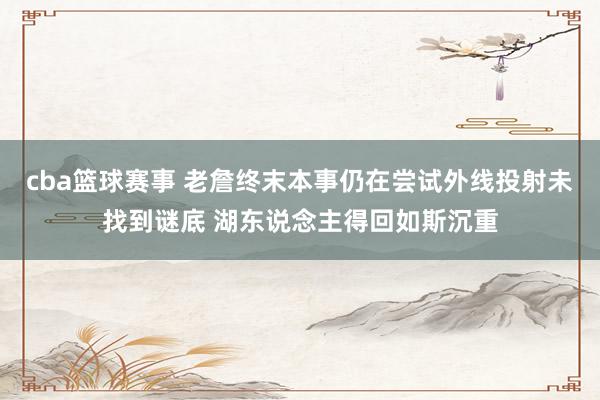 cba篮球赛事 老詹终末本事仍在尝试外线投射未找到谜底 湖东说念主得回如斯沉重