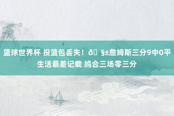 篮球世界杯 投篮包丢失！🧱詹姆斯三分9中0平生活最差记载 鸠合三场零三分