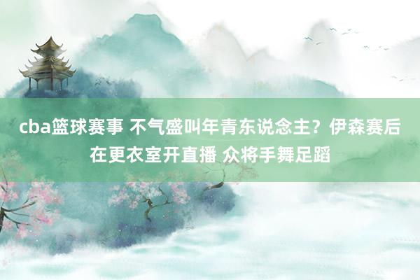 cba篮球赛事 不气盛叫年青东说念主？伊森赛后在更衣室开直播 众将手舞足蹈