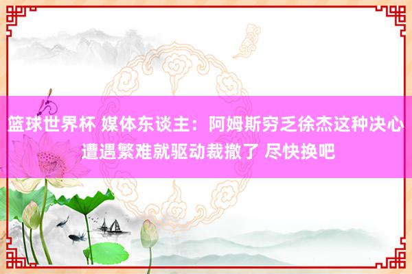 篮球世界杯 媒体东谈主：阿姆斯穷乏徐杰这种决心 遭遇繁难就驱动裁撤了 尽快换吧