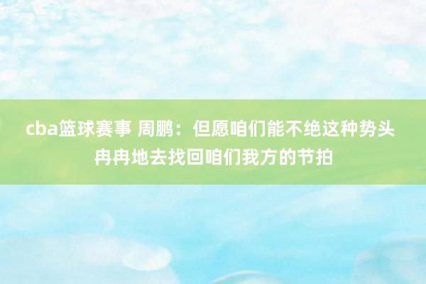 cba篮球赛事 周鹏：但愿咱们能不绝这种势头 冉冉地去找回咱们我方的节拍