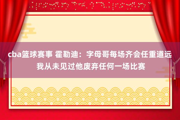 cba篮球赛事 霍勒迪：字母哥每场齐会任重道远 我从未见过他废弃任何一场比赛