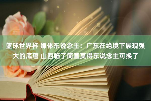 篮球世界杯 媒体东说念主：广东在绝境下展现强大的底蕴 山西临了简直莫得东说念主可换了