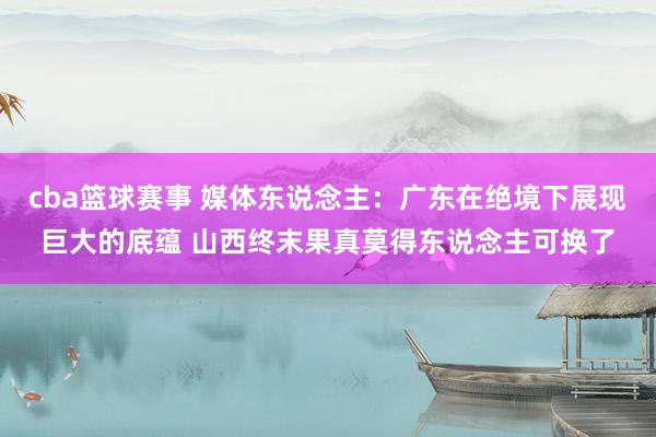 cba篮球赛事 媒体东说念主：广东在绝境下展现巨大的底蕴 山西终末果真莫得东说念主可换了