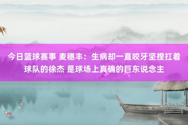 今日篮球赛事 麦穗丰：生病却一直咬牙坚捏扛着球队的徐杰 是球场上真确的巨东说念主