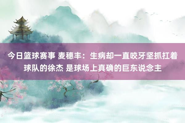 今日篮球赛事 麦穗丰：生病却一直咬牙坚抓扛着球队的徐杰 是球场上真确的巨东说念主