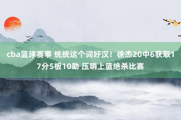 cba篮球赛事 统统这个词好汉！徐杰20中6获取17分5板10助 压哨上篮绝杀比赛