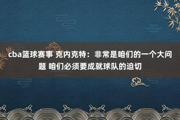 cba篮球赛事 克内克特：非常是咱们的一个大问题 咱们必须要成就球队的迫切