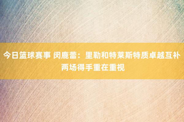 今日篮球赛事 闵鹿蕾：里勒和特莱斯特质卓越互补 两场得手重在重视