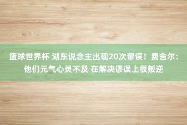 篮球世界杯 湖东说念主出现20次谬误！费舍尔：他们元气心灵不及 在解决谬误上很叛逆