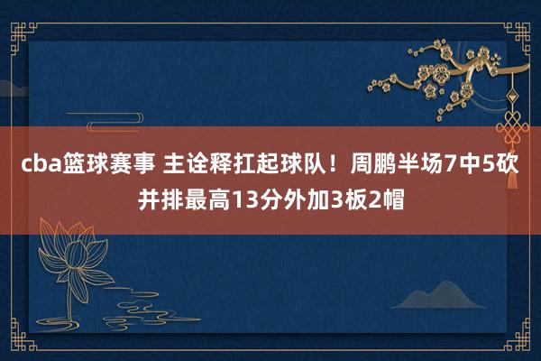 cba篮球赛事 主诠释扛起球队！周鹏半场7中5砍并排最高13分外加3板2帽