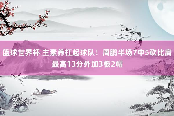 篮球世界杯 主素养扛起球队！周鹏半场7中5砍比肩最高13分外加3板2帽