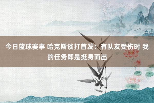 今日篮球赛事 哈克斯谈打首发：有队友受伤时 我的任务即是挺身而出