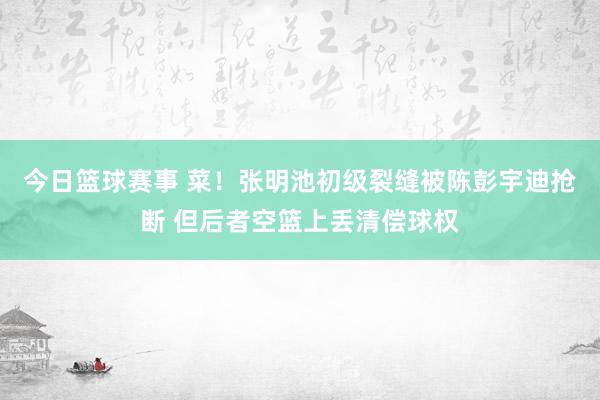 今日篮球赛事 菜！张明池初级裂缝被陈彭宇迪抢断 但后者空篮上丢清偿球权