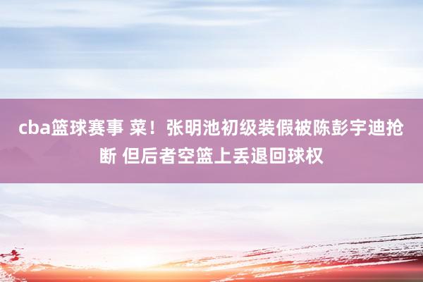 cba篮球赛事 菜！张明池初级装假被陈彭宇迪抢断 但后者空篮上丢退回球权