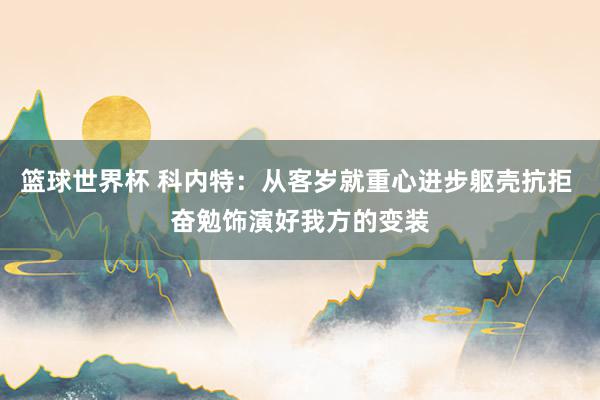 篮球世界杯 科内特：从客岁就重心进步躯壳抗拒 奋勉饰演好我方的变装