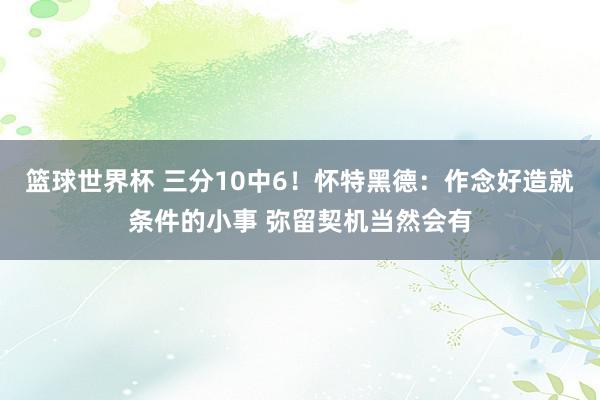 篮球世界杯 三分10中6！怀特黑德：作念好造就条件的小事 弥留契机当然会有