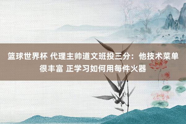 篮球世界杯 代理主帅道文班投三分：他技术菜单很丰富 正学习如何用每件火器