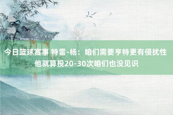 今日篮球赛事 特雷-杨：咱们需要亨特更有侵扰性 他就算投20-30次咱们也没见识