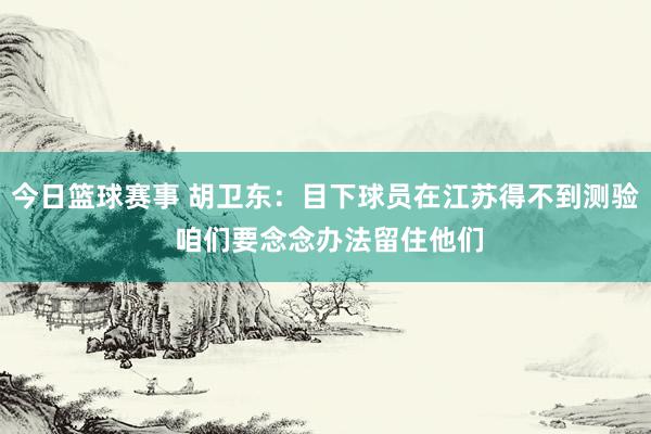 今日篮球赛事 胡卫东：目下球员在江苏得不到测验 咱们要念念办法留住他们