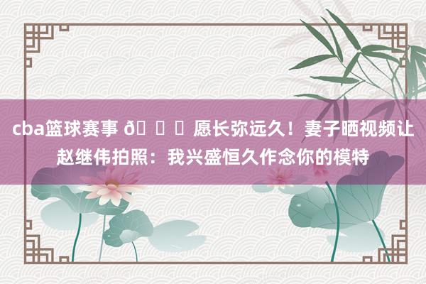 cba篮球赛事 😁愿长弥远久！妻子晒视频让赵继伟拍照：我兴盛恒久作念你的模特