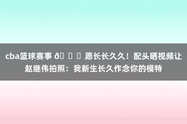 cba篮球赛事 😁愿长长久久！配头晒视频让赵继伟拍照：我新生长久作念你的模特