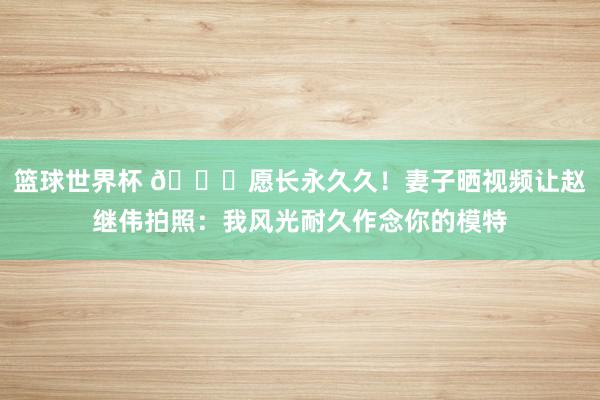 篮球世界杯 😁愿长永久久！妻子晒视频让赵继伟拍照：我风光耐久作念你的模特