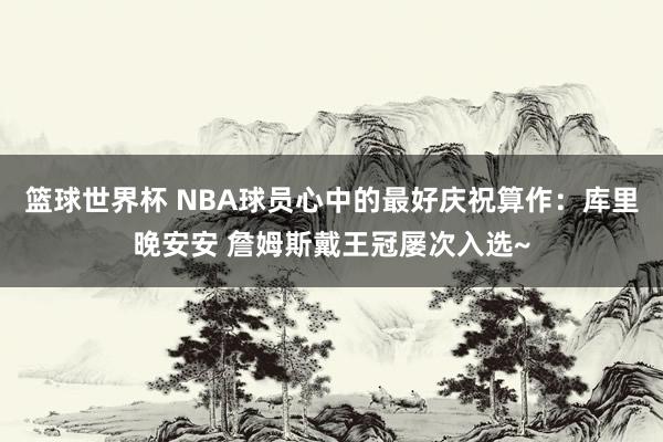 篮球世界杯 NBA球员心中的最好庆祝算作：库里晚安安 詹姆斯戴王冠屡次入选~