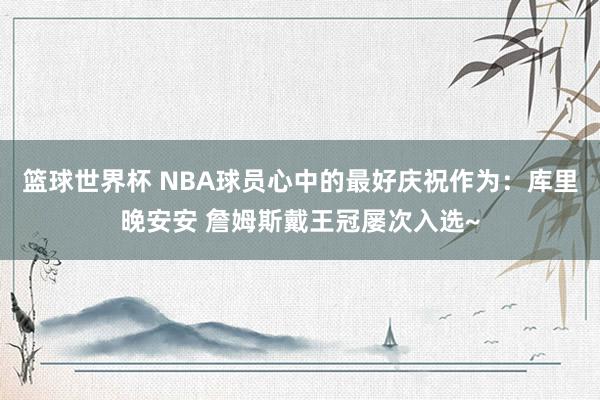 篮球世界杯 NBA球员心中的最好庆祝作为：库里晚安安 詹姆斯戴王冠屡次入选~