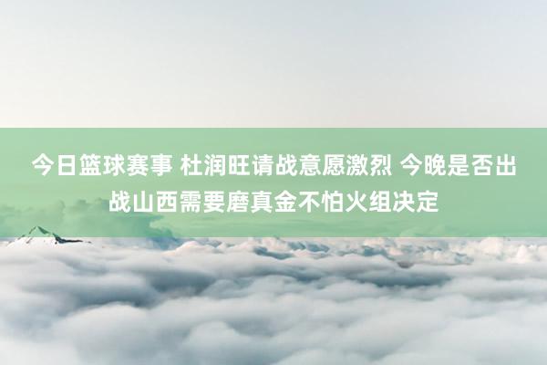 今日篮球赛事 杜润旺请战意愿激烈 今晚是否出战山西需要磨真金不怕火组决定