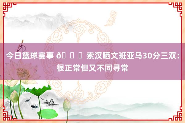 今日篮球赛事 👀索汉晒文班亚马30分三双：很正常但又不同寻常