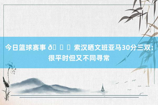 今日篮球赛事 👀索汉晒文班亚马30分三双：很平时但又不同寻常