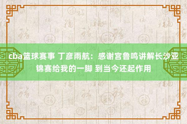 cba篮球赛事 丁彦雨航：感谢宫鲁鸣讲解长沙亚锦赛给我的一脚 到当今还起作用