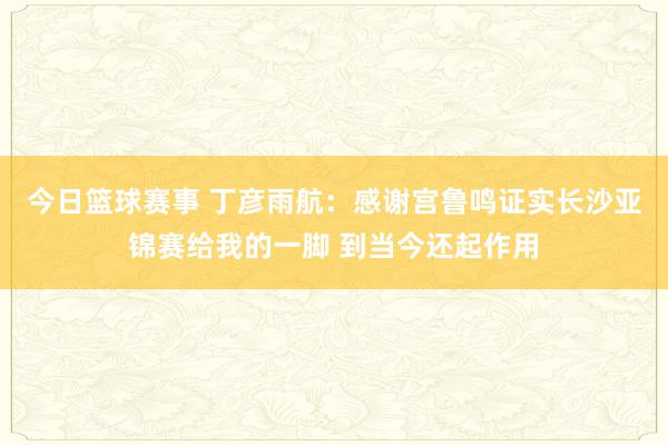 今日篮球赛事 丁彦雨航：感谢宫鲁鸣证实长沙亚锦赛给我的一脚 到当今还起作用