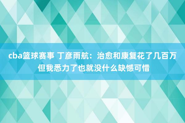 cba篮球赛事 丁彦雨航：治愈和康复花了几百万 但我悉力了也就没什么缺憾可惜