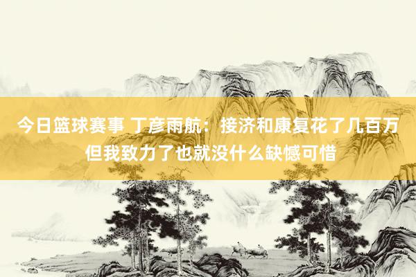 今日篮球赛事 丁彦雨航：接济和康复花了几百万 但我致力了也就没什么缺憾可惜