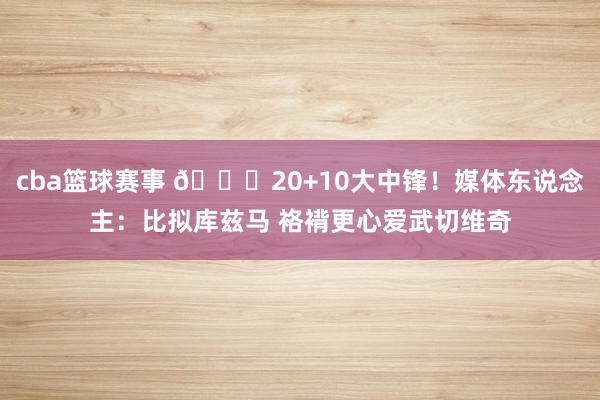 cba篮球赛事 😋20+10大中锋！媒体东说念主：比拟库兹马 袼褙更心爱武切维奇