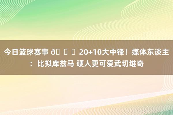 今日篮球赛事 😋20+10大中锋！媒体东谈主：比拟库兹马 硬人更可爱武切维奇