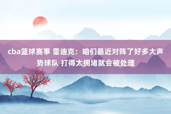 cba篮球赛事 雷迪克：咱们最近对阵了好多大声势球队 打得太拥堵就会被处理