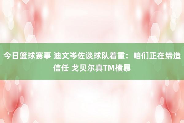 今日篮球赛事 迪文岑佐谈球队着重：咱们正在缔造信任 戈贝尔真TM横暴