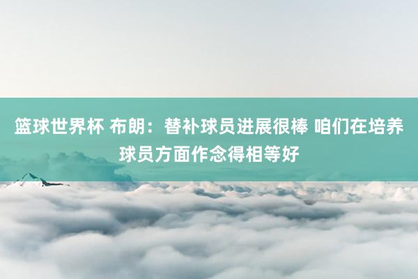 篮球世界杯 布朗：替补球员进展很棒 咱们在培养球员方面作念得相等好