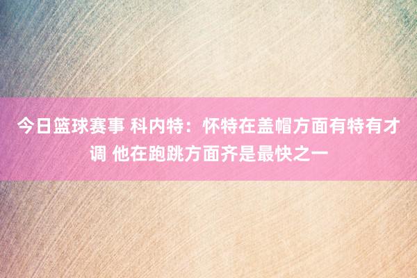 今日篮球赛事 科内特：怀特在盖帽方面有特有才调 他在跑跳方面齐是最快之一